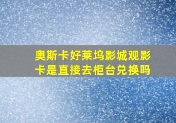 奥斯卡好莱坞影城观影卡是直接去柜台兑换吗