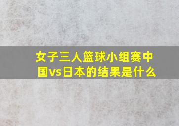 女子三人篮球小组赛中国vs日本的结果是什么