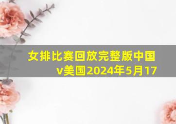 女排比赛回放完整版中国v美国2024年5月17