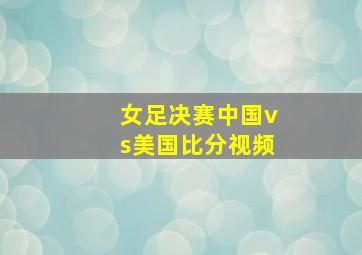 女足决赛中国vs美国比分视频