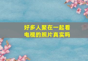 好多人聚在一起看电视的照片真实吗