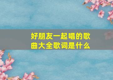 好朋友一起唱的歌曲大全歌词是什么