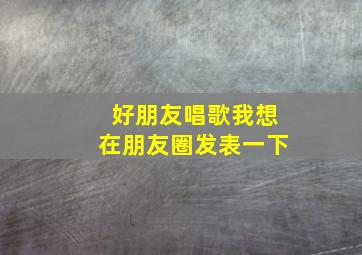 好朋友唱歌我想在朋友圈发表一下