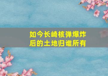 如今长崎核弹爆炸后的土地归谁所有