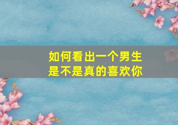 如何看出一个男生是不是真的喜欢你