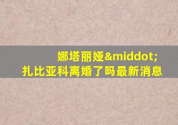 娜塔丽娅·扎比亚科离婚了吗最新消息