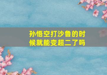 孙悟空打沙鲁的时候就能变超二了吗