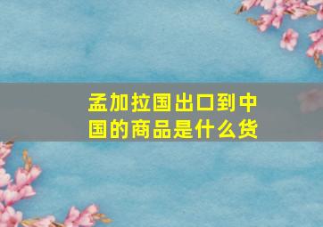 孟加拉国出口到中国的商品是什么货