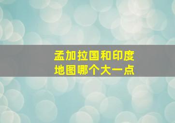 孟加拉国和印度地图哪个大一点