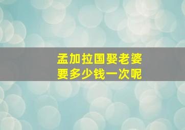 孟加拉国娶老婆要多少钱一次呢