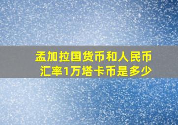 孟加拉国货币和人民币汇率1万塔卡币是多少