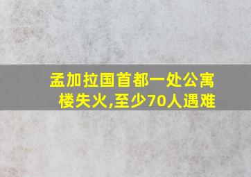 孟加拉国首都一处公寓楼失火,至少70人遇难