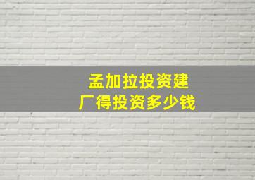 孟加拉投资建厂得投资多少钱