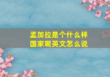 孟加拉是个什么样国家呢英文怎么说