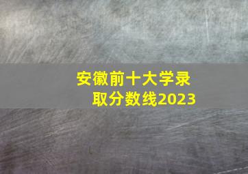 安徽前十大学录取分数线2023