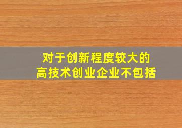 对于创新程度较大的高技术创业企业不包括