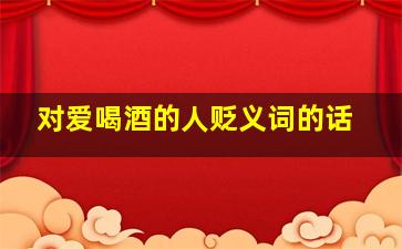 对爱喝酒的人贬义词的话