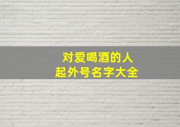 对爱喝酒的人起外号名字大全