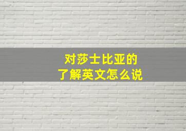 对莎士比亚的了解英文怎么说