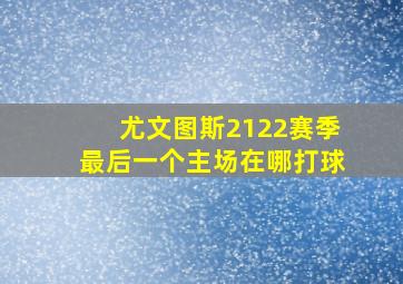 尤文图斯2122赛季最后一个主场在哪打球