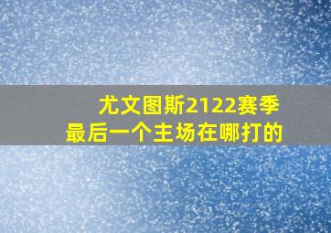 尤文图斯2122赛季最后一个主场在哪打的