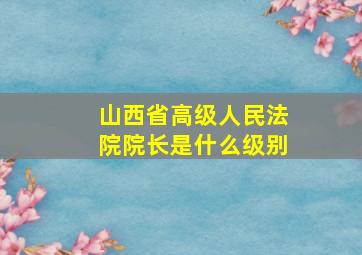 山西省高级人民法院院长是什么级别