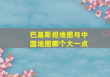 巴基斯坦地图与中国地图哪个大一点