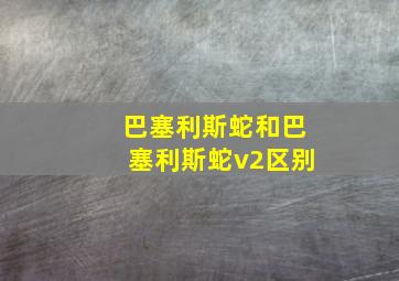 巴塞利斯蛇和巴塞利斯蛇v2区别