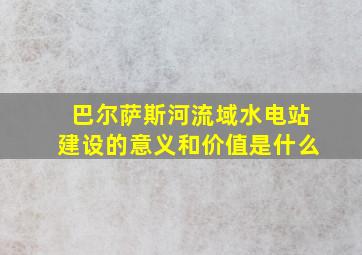 巴尔萨斯河流域水电站建设的意义和价值是什么