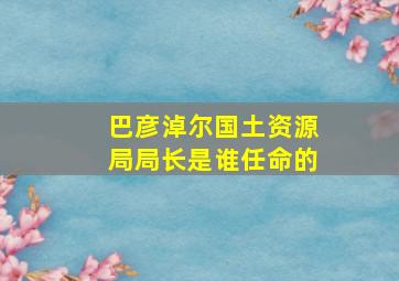 巴彦淖尔国土资源局局长是谁任命的