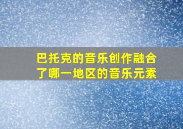 巴托克的音乐创作融合了哪一地区的音乐元素