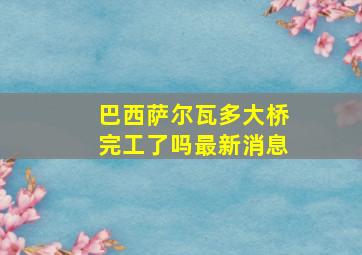 巴西萨尔瓦多大桥完工了吗最新消息