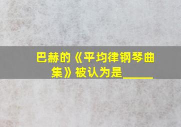 巴赫的《平均律钢琴曲集》被认为是_____