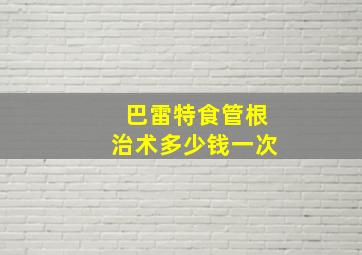 巴雷特食管根治术多少钱一次