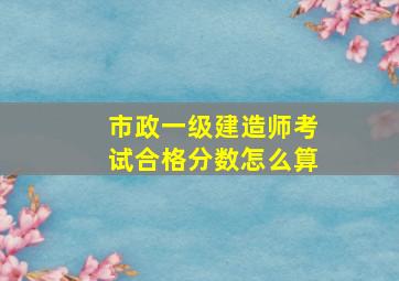 市政一级建造师考试合格分数怎么算