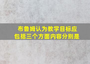 布鲁姆认为教学目标应包括三个方面内容分别是