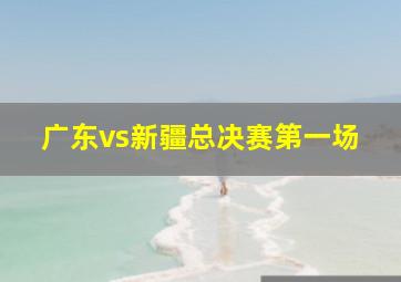 广东vs新疆总决赛第一场