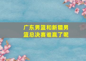 广东男篮和新疆男篮总决赛谁赢了呢