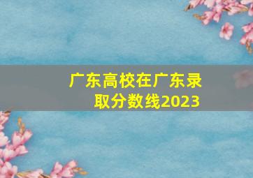 广东高校在广东录取分数线2023