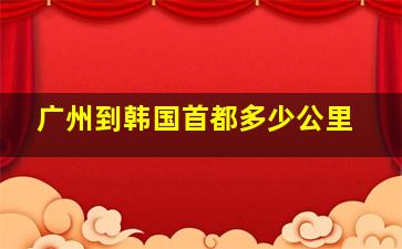 广州到韩国首都多少公里