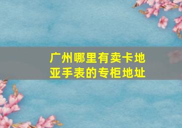 广州哪里有卖卡地亚手表的专柜地址