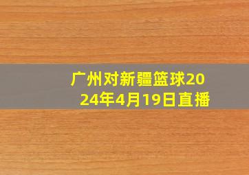 广州对新疆篮球2024年4月19日直播