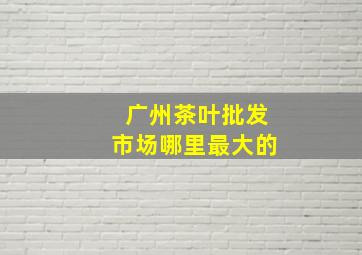 广州茶叶批发市场哪里最大的