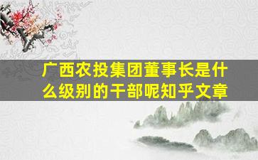 广西农投集团董事长是什么级别的干部呢知乎文章