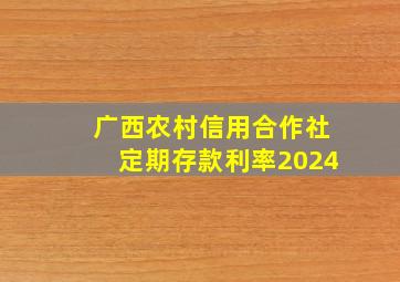 广西农村信用合作社定期存款利率2024