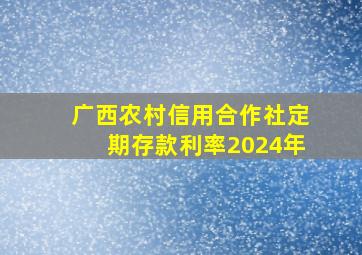 广西农村信用合作社定期存款利率2024年