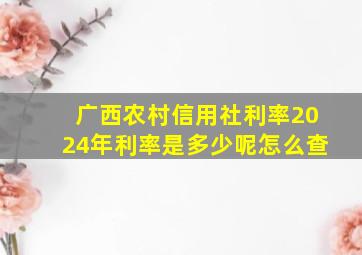 广西农村信用社利率2024年利率是多少呢怎么查