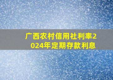 广西农村信用社利率2024年定期存款利息