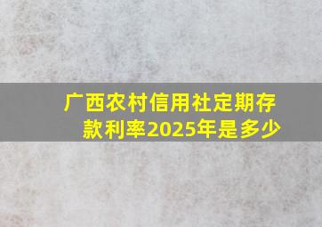 广西农村信用社定期存款利率2025年是多少