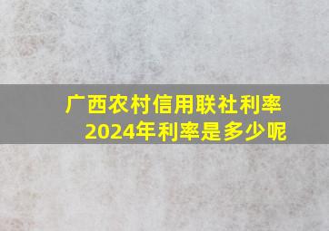 广西农村信用联社利率2024年利率是多少呢